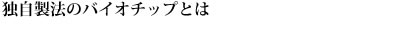 独自製法のバイオチップとは